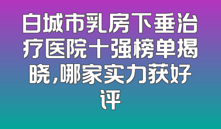 白城市乳房下垂治疗医院十强榜单揭晓，哪家实力获好评