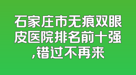 石家庄市无痕双眼皮医院排名前十强，错过不再来