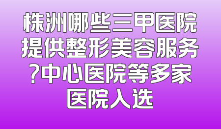 株洲哪些三甲医院提供整形美容服务？中心医院等多家医院入选
