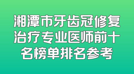 湘潭市牙齿冠修复治疗专业医师前十名榜单排名参考