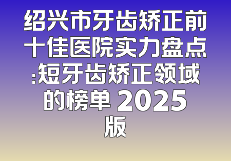 绍兴市牙齿矫正前十佳医院实力盘点：短牙齿矫正领域的榜单 2025版