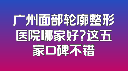 广州面部轮廓整形医院哪家好？这五家口碑不错