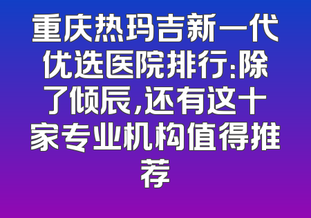 重庆热玛吉新一代优选医院排行：除了倾辰，还有这十家专业机构值得推荐