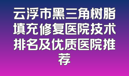 云浮市黑三角树脂填充修复医院技术排名及优质医院推荐