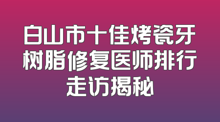 白山市十佳烤瓷牙树脂修复医师排行走访揭秘