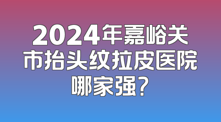 2024年嘉峪关市抬头纹拉皮医院哪家强？