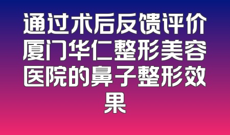 通过术后反馈评价厦门华仁整形美容医院的鼻子整形效果