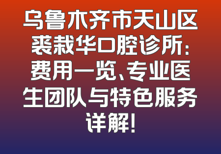 乌鲁木齐市天山区裘栽华口腔诊所：费用一览、专业医生团队与特色服务详解！