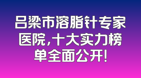 吕梁市溶脂针专家医院，十大实力榜单全面公开！