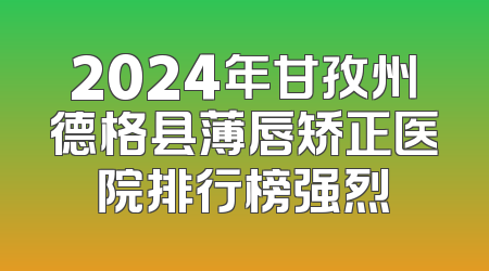 2024年甘孜州德格县薄唇矫正医院排行榜强烈