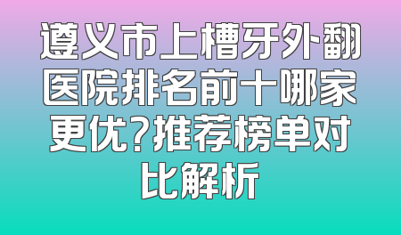 遵义市上槽牙外翻医院排名前十哪家更优？推荐榜单对比解析