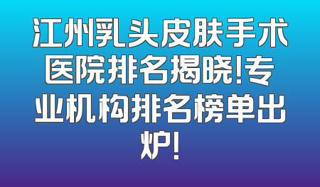 江州乳头皮肤手术医院排名揭晓！专业机构排名榜单出炉！