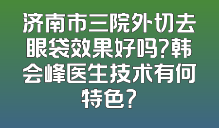 济南市三院外切去眼袋效果好吗？韩会峰医生技术有何特色？