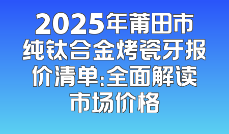 2025年莆田市纯钛合金烤瓷牙报价清单：全面解读市场价格
