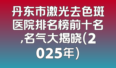 丹东市激光去色斑医院排名榜前十名，名气大揭晓（2025年）