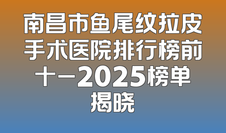南昌市鱼尾纹拉皮手术医院排行榜前十_2025榜单揭晓