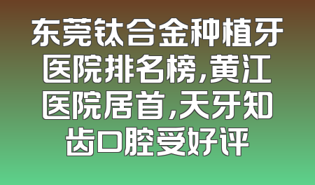 东莞钛合金种植牙医院排名榜，黄江医院居首，天牙知齿口腔受好评