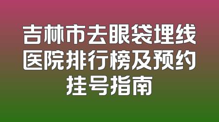 吉林市去眼袋埋线医院排行榜及预约挂号指南