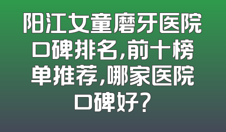阳江女童磨牙医院口碑排名，前十榜单推荐，哪家医院口碑好？