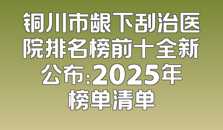 铜川市龈下刮治医院排名榜前十全新公布：2025年榜单清单