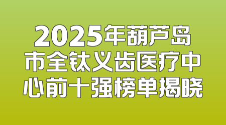 2025年葫芦岛市全钛义齿医疗中心前十强榜单揭晓