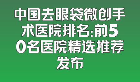中国去眼袋微创手术医院排名：前50名医院精选推荐发布