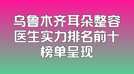 乌鲁木齐耳朵整容医生实力排名前十榜单呈现