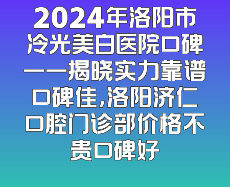 2024年洛阳市冷光美白医院口碑一一揭晓实力靠谱口碑佳，洛阳济仁口腔门诊部价格不贵口碑好