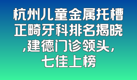 杭州儿童金属托槽正畸牙科排名揭晓，建德门诊领头，七佳上榜
