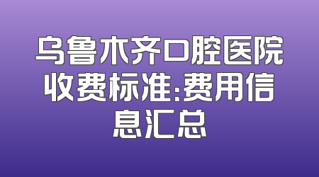 乌鲁木齐口腔医院收费标准：费用信息汇总