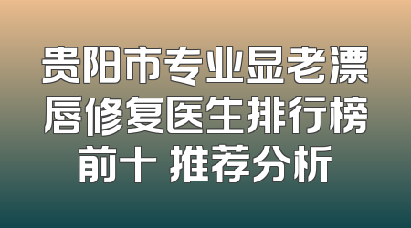 贵阳市专业显老漂唇修复医生排行榜前十 推荐分析