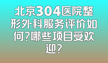 北京304医院整形外科服务评价如何？哪些项目受欢迎？