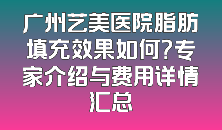 广州艺美医院脂肪填充效果如何？专家介绍与费用详情汇总