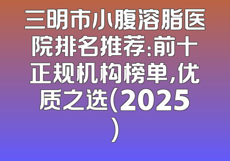 三明市小腹溶脂医院排名推荐：前十正规机构榜单，优质之选（2025）