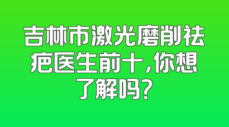 吉林市激光磨削祛疤医生前十，你想了解吗？