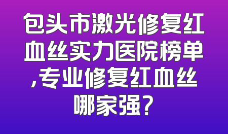 包头市激光修复红血丝实力医院榜单，专业修复红血丝哪家强？