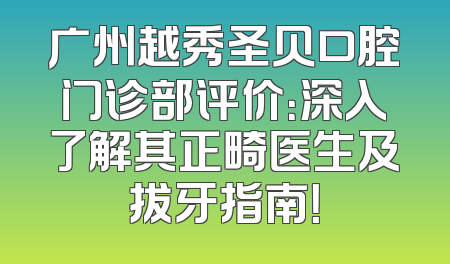 广州越秀圣贝口腔门诊部评价：深入了解其正畸医生及拔牙指南！