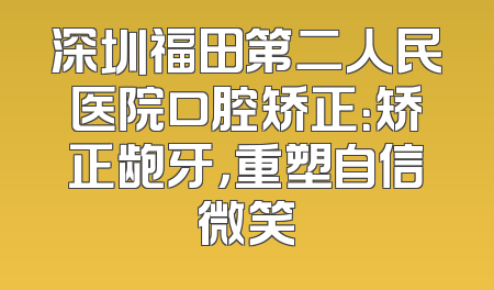 深圳福田第二人民医院口腔矫正：矫正龅牙，重塑自信微笑