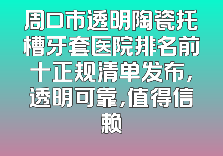 周口市透明陶瓷托槽牙套医院排名前十正规清单发布，透明可靠，值得信赖