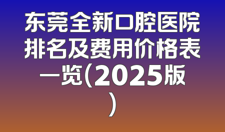 东莞全新口腔医院排名及费用价格表一览（2025版）