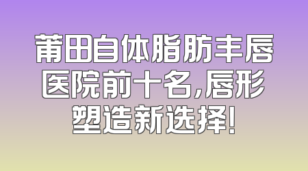 莆田自体脂肪丰唇医院前十名，唇形塑造新选择！