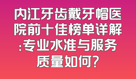 内江牙齿戴牙帽医院前十佳榜单详解：专业水准与服务质量如何？