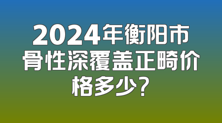 2024年衡阳市骨性深覆盖正畸价格多少？