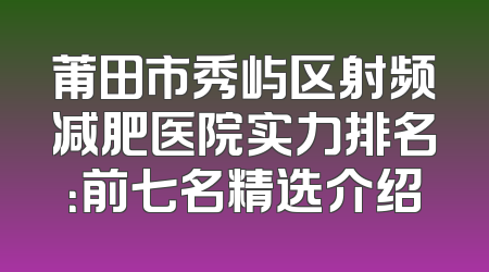 莆田市秀屿区射频减肥医院实力排名：前七名精选介绍