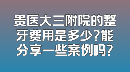 贵医大三附院的整牙费用是多少？能分享一些案例吗？