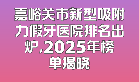 嘉峪关市新型吸附力假牙医院排名出炉，2025年榜单揭晓