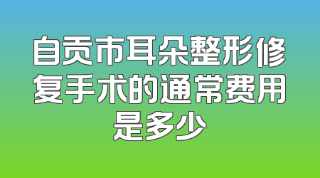 自贡市耳朵整形修复手术的通常费用是多少