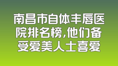 南昌市自体丰唇医院排名榜，他们备受爱美人士喜爱