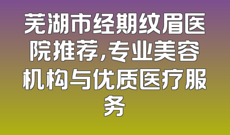 芜湖市经期纹眉医院推荐，专业美容机构与优质医疗服务