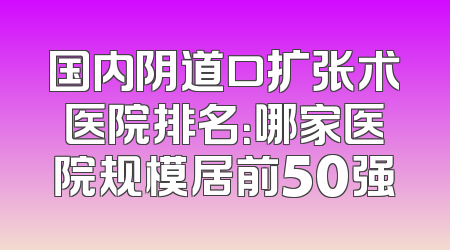 国内阴道口扩张术医院排名：哪家医院规模居前50强